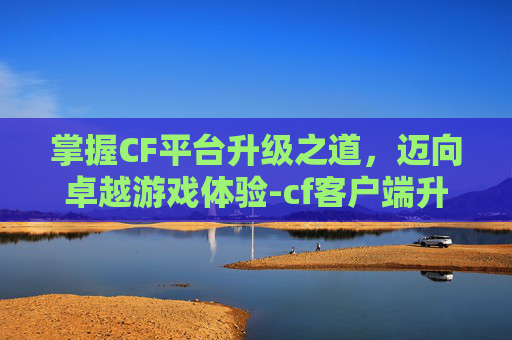 掌握CF平台升级之道，迈向卓越游戏体验-cf客户端升级