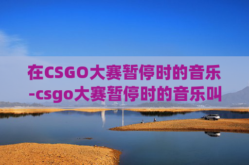 在CSGO大赛暂停时的音乐-csgo大赛暂停时的音乐叫什么