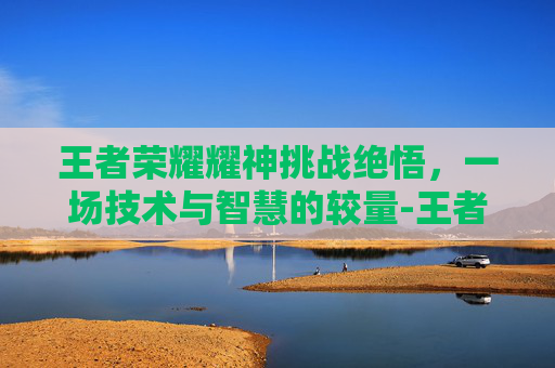 王者荣耀耀神挑战绝悟,一场技术与智慧的较量-王者荣耀挑战绝悟17 王者荣耀耀神挑战绝悟,一场技术与智慧的较量-王者荣耀挑战绝悟17