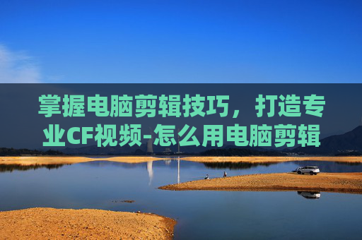 掌握电脑剪辑技巧，打造专业CF视频-怎么用电脑剪辑cf视频教程