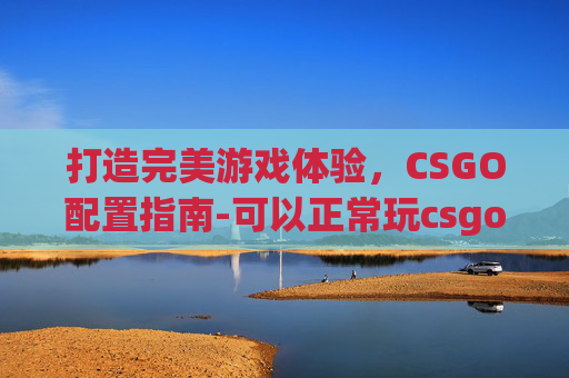 打造完美游戏体验，CSGO配置指南-可以正常玩csgo的配置是什么