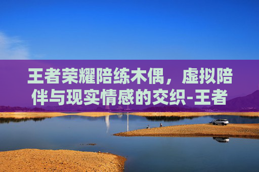 王者荣耀陪练木偶，虚拟陪伴与现实情感的交织-王者荣耀陪练木偶怎么玩