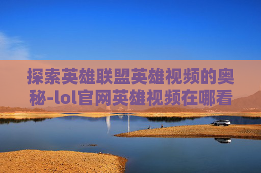 探索英雄联盟英雄视频的奥秘-lol官网英雄视频在哪看