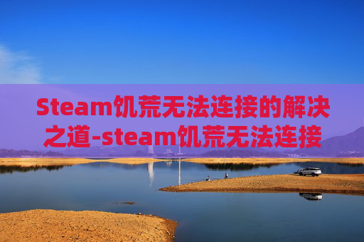 Steam饥荒无法连接的解决之道-steam饥荒无法连接到klei服务器