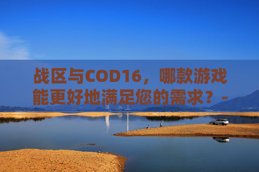 战区与COD16,哪款游戏能更好地满足您的需求?-战区和cod16的关系 战区与COD16,哪款游戏能更好地满足您的需求?-战区和cod16的关系