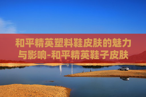 和平精英塑料鞋皮肤的魅力与影响-和平精英鞋子皮肤大全