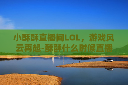 小酥酥直播间LOL,游戏风云再起-酥酥什么时候直播的 小酥酥直播间LOL,游戏风云再起-酥酥什么时候直播的