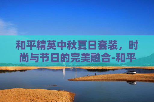 和平精英中秋夏日套装，时尚与节日的完美融合-和平精英中秋夏日套装多少钱