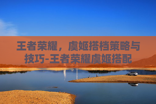 王者荣耀，虞姬搭档策略与技巧-王者荣耀虞姬搭配