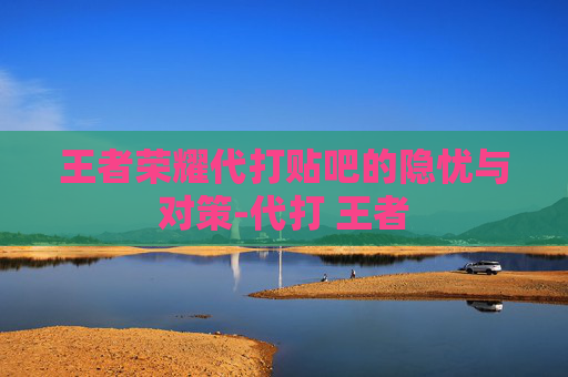 王者荣耀代打贴吧的隐忧与对策-代打 王者 王者荣耀代打贴吧的隐忧与对策-代打 王者