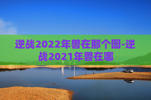 逆战2022年兽在那个图-逆战2021年兽在哪 逆战2022年兽在那个图-逆战2021年兽在哪