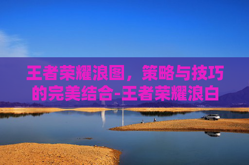 王者荣耀浪图，策略与技巧的完美结合-王者荣耀浪白照片