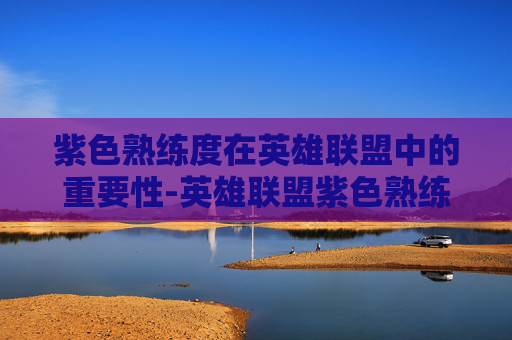 紫色熟练度在英雄联盟中的重要性-英雄联盟紫色熟练度