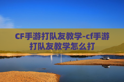 CF手游打队友教学-cf手游打队友教学怎么打 CF手游打队友教学-cf手游打队友教学怎么打