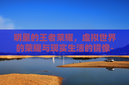 明星的王者荣耀，虚拟世界的荣耀与现实生活的镜像-明星的王者荣耀名字