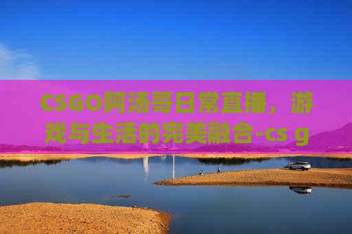 CSGO阿汤哥日常直播，游戏与生活的完美融合-cs go阿汤哥