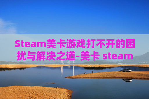 Steam美卡游戏打不开的困扰与解决之道-美卡 steam
