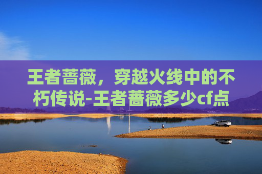 王者蔷薇，穿越火线中的不朽传说-王者蔷薇多少cf点能出