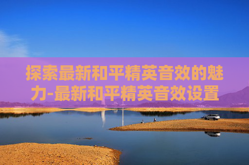 探索最新和平精英音效的魅力-最新和平精英音效设置