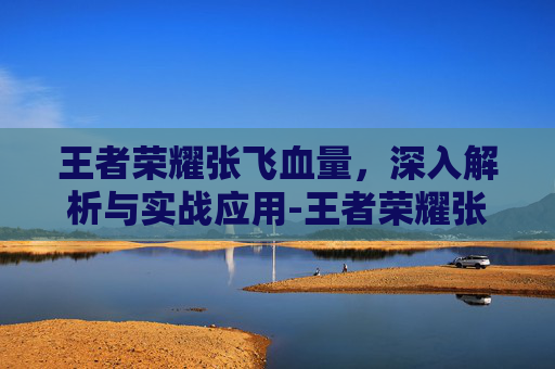 王者荣耀张飞血量,深入解析与实战应用-王者荣耀张飞血量最高多少 王者荣耀张飞血量,深入解析与实战应用-王者荣耀张飞血量最高多少