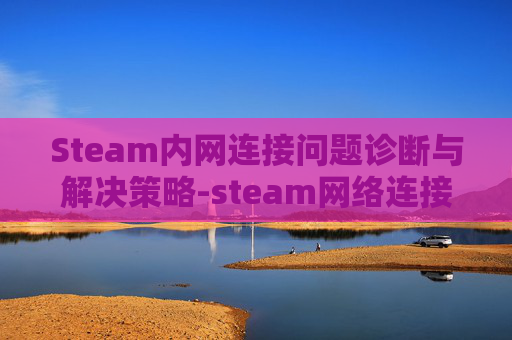 Steam内网连接问题诊断与解决策略-steam网络连接不了