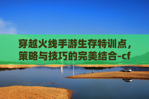 穿越火线手游生存特训点，策略与技巧的完美结合-cf手游生存特训点在哪