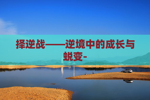择逆战——逆境中的成长与蜕变- 择逆战——逆境中的成长与蜕变-