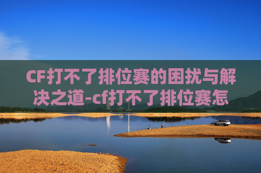 CF打不了排位赛的困扰与解决之道-cf打不了排位赛怎么办