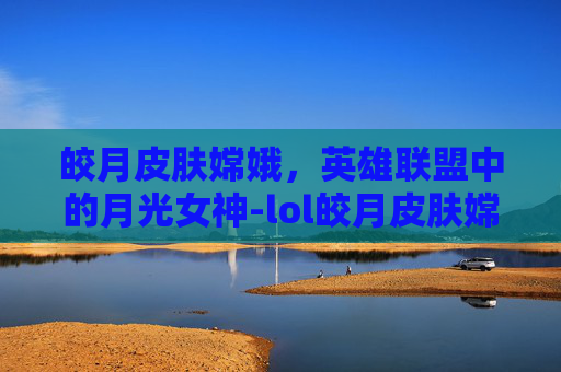 皎月皮肤嫦娥，英雄联盟中的月光女神-lol皎月皮肤嫦娥值得买吗