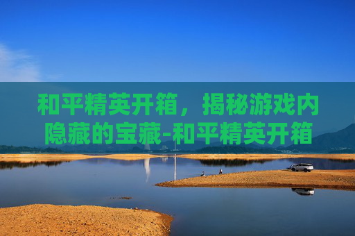 和平精英开箱,揭秘游戏内隐藏的宝藏-和平精英开箱模拟器 和平精英开箱,揭秘游戏内隐藏的宝藏-和平精英开箱模拟器