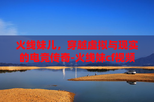 火线妹儿，穿越虚拟与现实的电竞传奇-火线妹cf视频