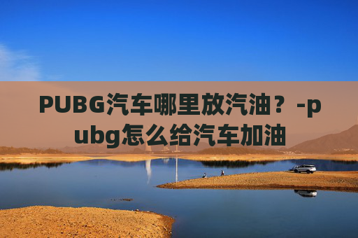 PUBG汽车哪里放汽油?-pubg怎么给汽车加油 PUBG汽车哪里放汽油?-pubg怎么给汽车加油