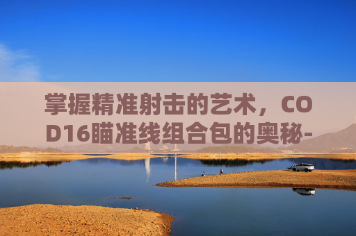 掌握精准射击的艺术,COD16瞄准线组合包的奥秘-cod16 瞄准线 掌握精准射击的艺术,COD16瞄准线组合包的奥秘-cod16 瞄准线