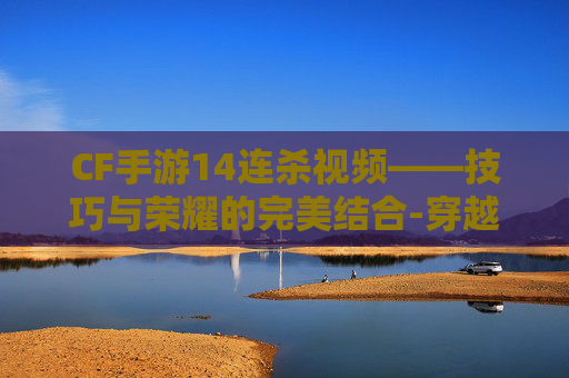 CF手游14连杀视频——技巧与荣耀的完美结合-穿越火线手游连杀视频 CF手游14连杀视频——技巧与荣耀的完美结合-穿越火线手游连杀视频