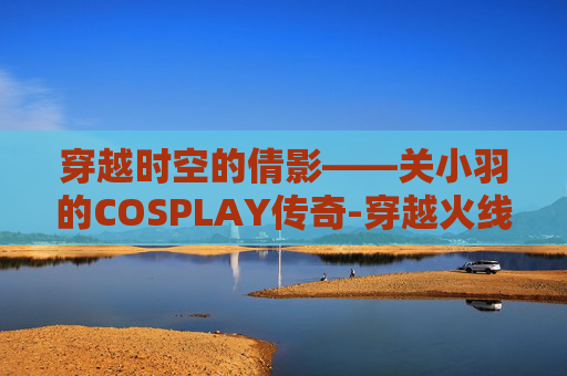 穿越时空的倩影——关小羽的COSPLAY传奇-穿越火线cos关小羽 穿越时空的倩影——关小羽的COSPLAY传奇-穿越火线cos关小羽