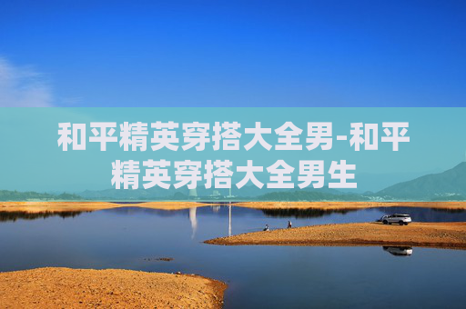 和平精英穿搭大全男-和平精英穿搭大全男生