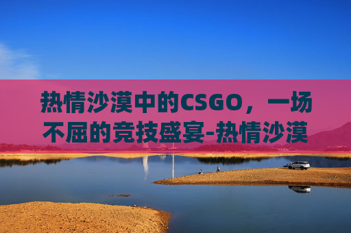 热情沙漠中的CSGO,一场不屈的竞技盛宴-热情沙漠dj版 热情沙漠中的CSGO,一场不屈的竞技盛宴-热情沙漠dj版