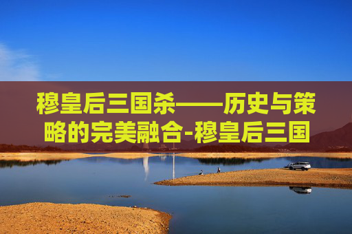 穆皇后三国杀——历史与策略的完美融合-穆皇后三国杀技能介绍