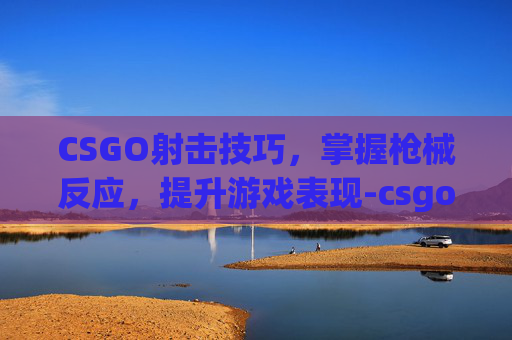 CSGO射击技巧，掌握枪械反应，提升游戏表现-csgo打枪有什么反应吗
