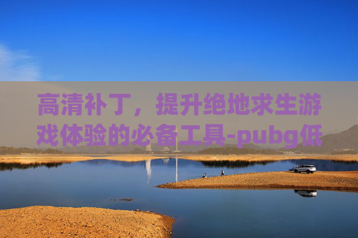 高清补丁，提升绝地求生游戏体验的必备工具-pubg低画质补丁