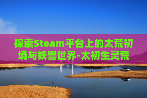 探索Steam平台上的太荒初境与妖兽世界-太初生灵荒
