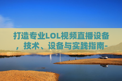 打造专业LOL视频直播设备，技术、设备与实践指南-lol视频直播设备有哪些