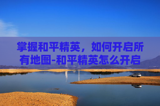 掌握和平精英，如何开启所有地图-和平精英怎么开启所有地图功能