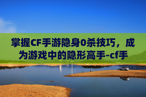 掌握CF手游隐身0杀技巧，成为游戏中的隐形高手-cf手游隐身bug