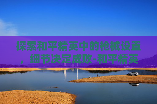 探索和平精英中的枪械设置，细节决定成败-和平精英看枪械的设置怎么调