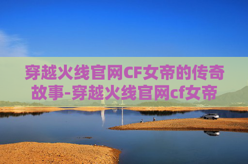穿越火线官网CF女帝的传奇故事-穿越火线官网cf女帝是谁