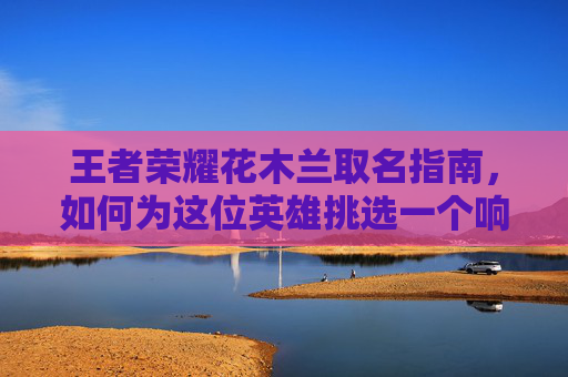 王者荣耀花木兰取名指南，如何为这位英雄挑选一个响亮且富有个性的名字-王者荣耀花木兰取名怎么取