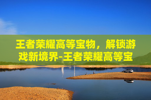 王者荣耀高等宝物,解锁游戏新境界-王者荣耀高等宝物有哪些 王者荣耀高等宝物,解锁游戏新境界-王者荣耀高等宝物有哪些