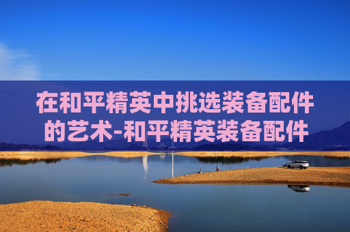 在和平精英中挑选装备配件的艺术-和平精英装备配件选择图鉴