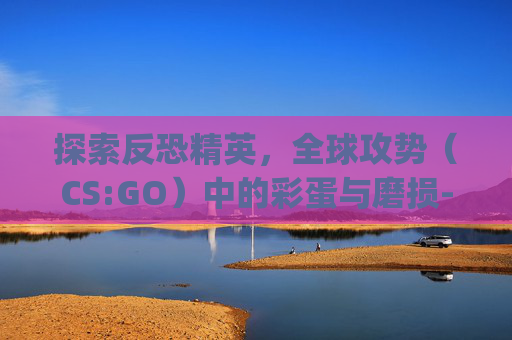 探索反恐精英,全球攻势(CS:GO)中的彩蛋与磨损-csgo磨损彩蛋皮肤 探索反恐精英,全球攻势(CS:GO)中的彩蛋与磨损-csgo磨损彩蛋皮肤